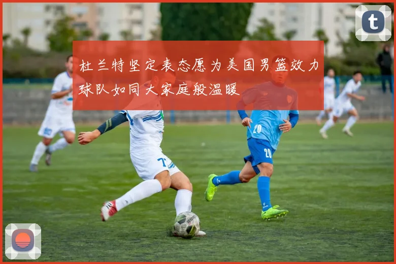 杜兰特坚定表态愿为美国男篮效力球队如同大家庭般温暖