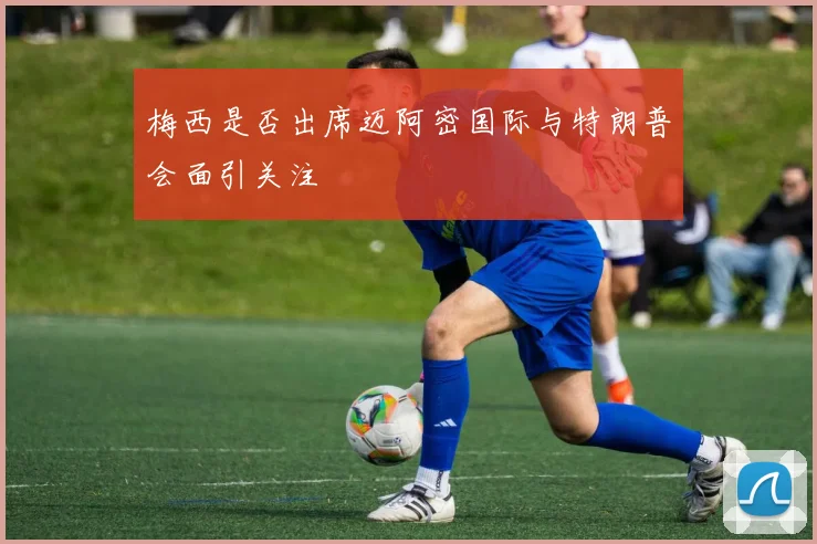 梅西是否出席迈阿密国际与特朗普会面引关注