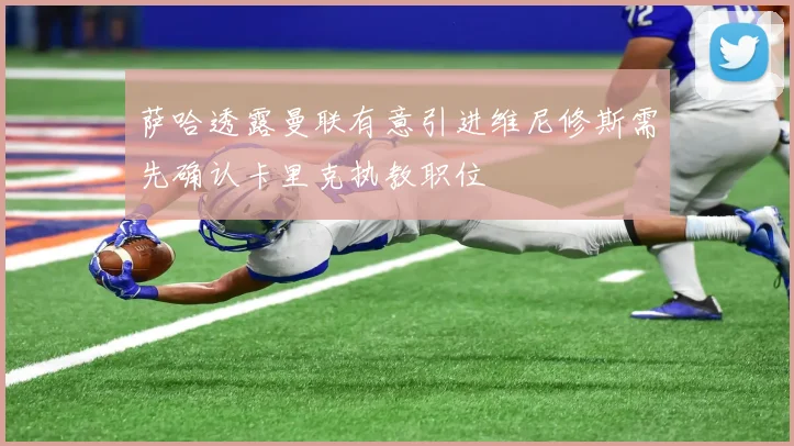 萨哈透露曼联有意引进维尼修斯需先确认卡里克执教职位