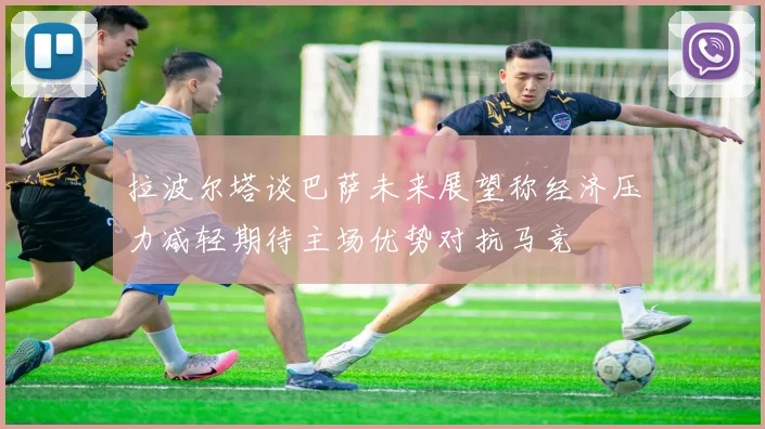拉波尔塔谈巴萨未来展望称经济压力减轻期待主场优势对抗马竞