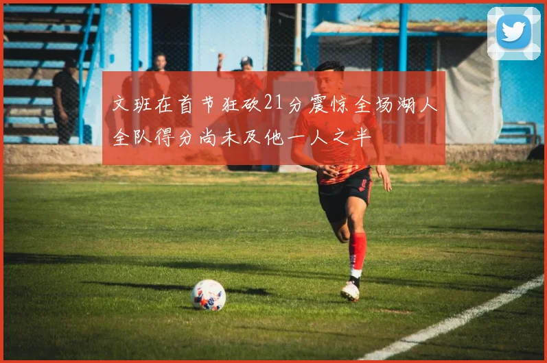 文班在首节狂砍21分震惊全场湖人全队得分尚未及他一人之半