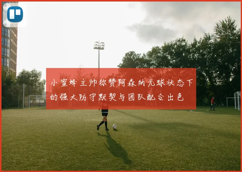 小蜜蜂主帅称赞阿森纳无球状态下的强大防守默契与团队配合出色