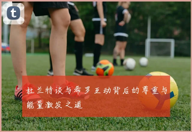 杜兰特谈与希罗互动背后的尊重与能量激发之道