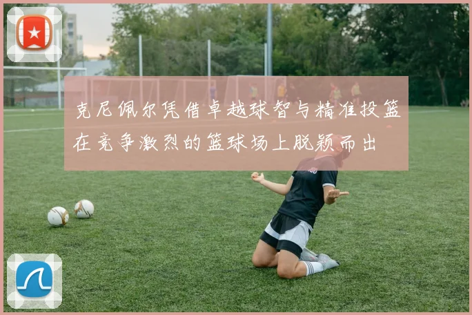 克尼佩尔凭借卓越球智与精准投篮在竞争激烈的篮球场上脱颖而出