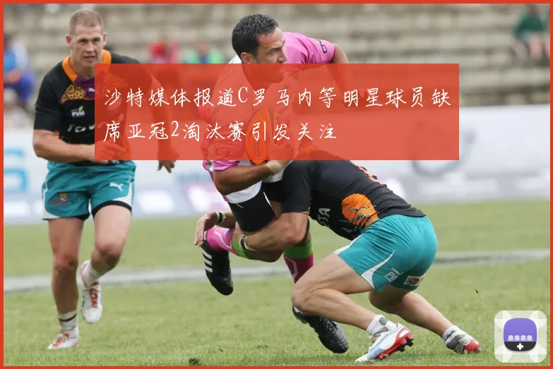 沙特媒体报道C罗马内等明星球员缺席亚冠2淘汰赛引发关注