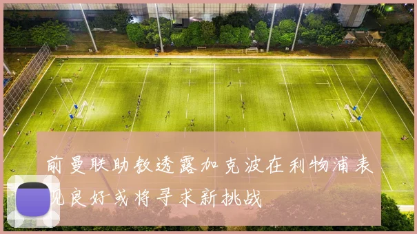 前曼联助教透露加克波在利物浦表现良好或将寻求新挑战