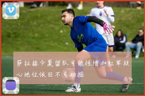 萨拉赫今夏留队可能性增加红军核心地位依旧不可动摇