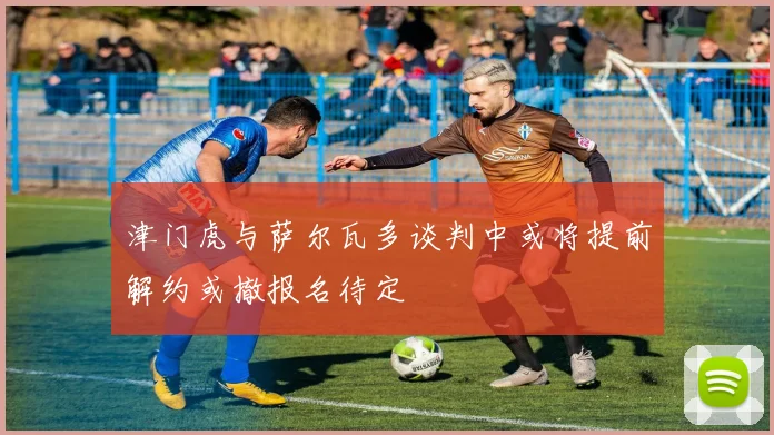 津门虎与萨尔瓦多谈判中或将提前解约或撤报名待定