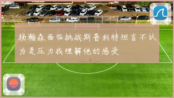 杨瀚森面临挑战斯普利特坦言不认为是压力我理解他的感受